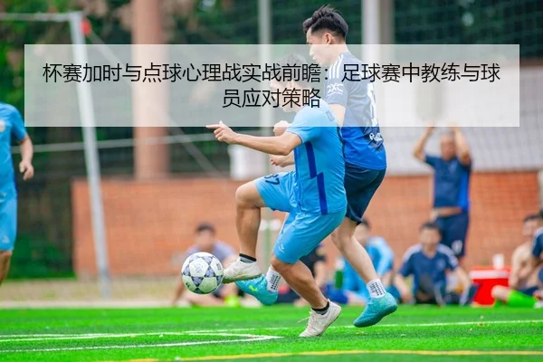杯赛加时与点球心理战实战前瞻：足球赛中教练与球员应对策略（leyu）