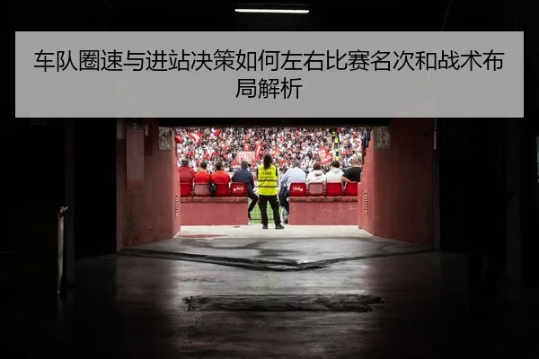 车队圈速与进站决策如何左右比赛名次和战术布局解析